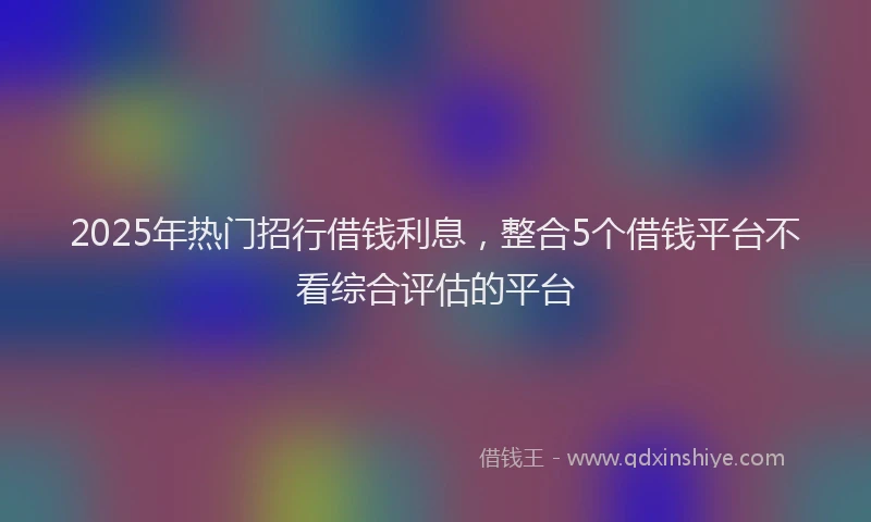 2025年热门招行借钱利息，整合5个借钱平台不看综合评估的平台