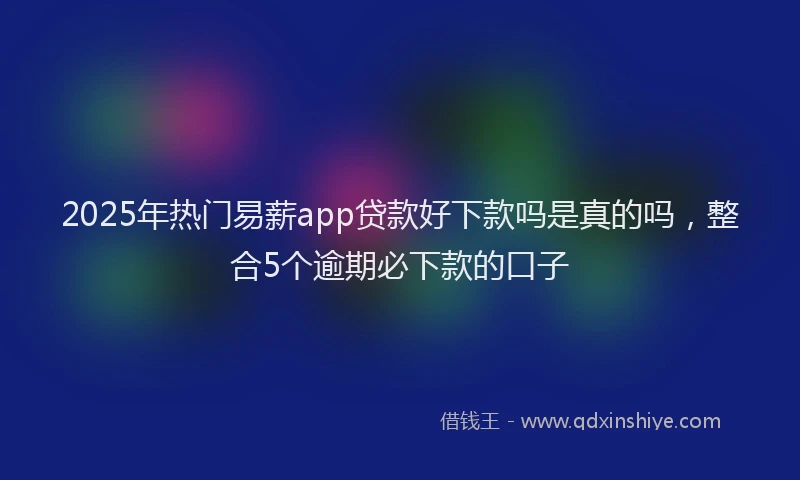 2025年热门易薪app贷款好下款吗是真的吗，整合5个逾期必下款的口子