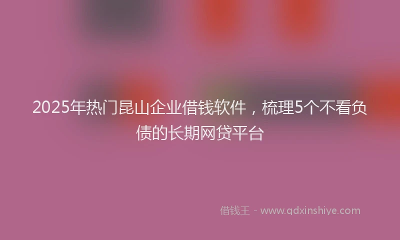 2025年热门昆山企业借钱软件，梳理5个不看负债的长期网贷平台