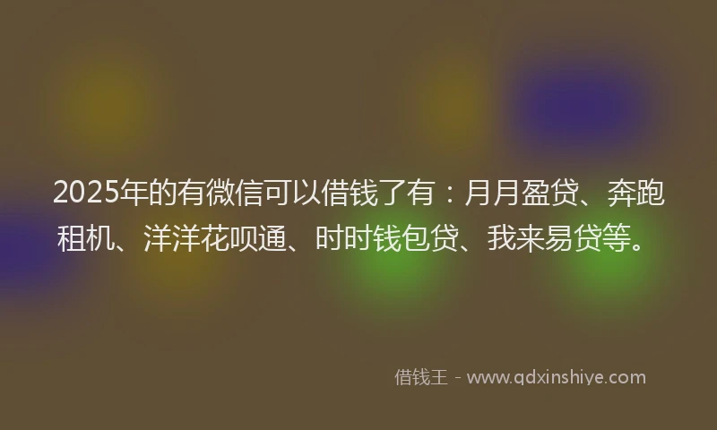 2025年的有微信可以借钱了有：月月盈贷、奔跑租机、洋洋花呗通、时时钱包贷、我来易贷等。