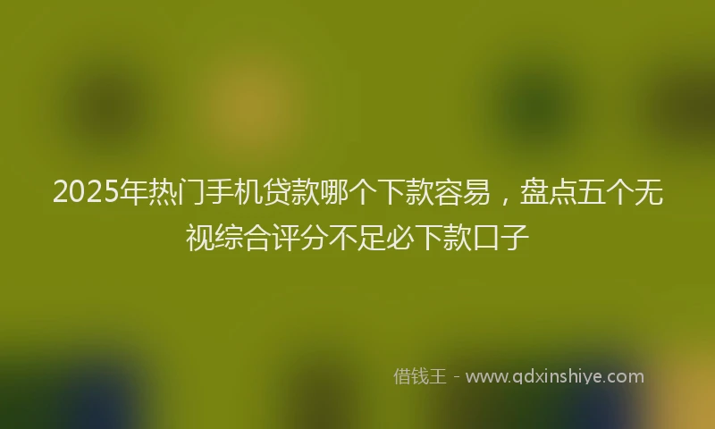 2025年热门手机贷款哪个下款容易，盘点五个无视综合评分不足必下款口子