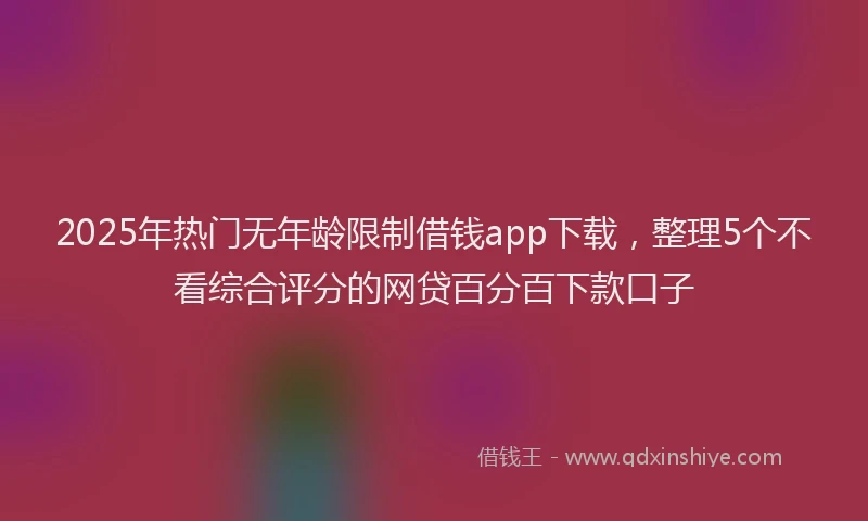 2025年热门无年龄限制借钱app下载，整理5个不看综合评分的网贷百分百下款口子