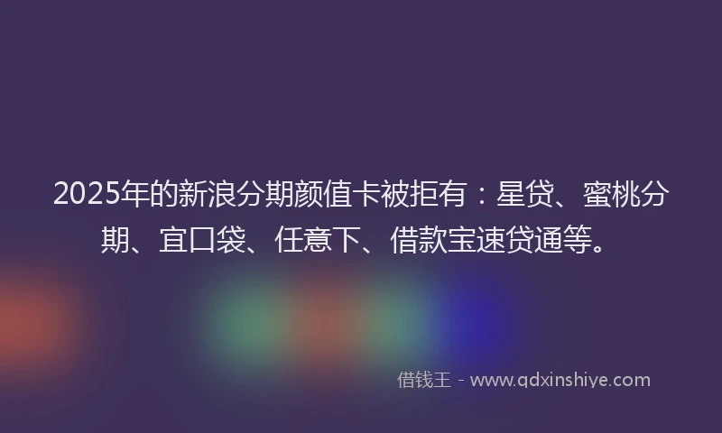 2025年的新浪分期颜值卡被拒有：星贷、蜜桃分期、宜口袋、任意下、借款宝速贷通等。