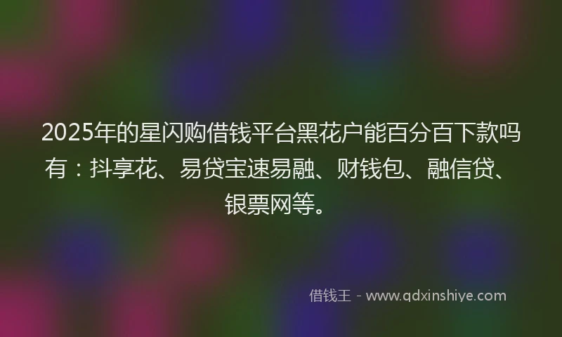 2025年的星闪购借钱平台黑花户能百分百下款吗有：抖享花、易贷宝速易融、财钱包、融信贷、银票网等。