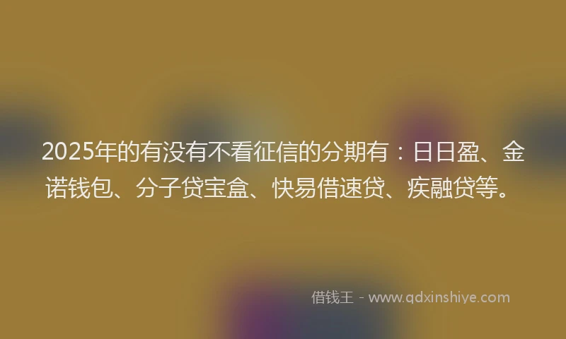 2025年的有没有不看征信的分期有：日日盈、金诺钱包、分子贷宝盒、快易借速贷、疾融贷等。