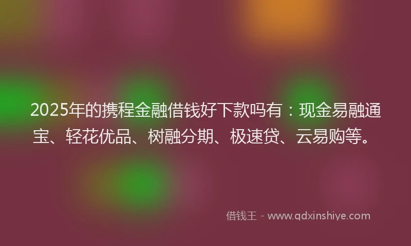2025年的携程金融借钱好下款吗有：现金易融通宝、轻花优品、树融分期、极速贷、云易购等。
