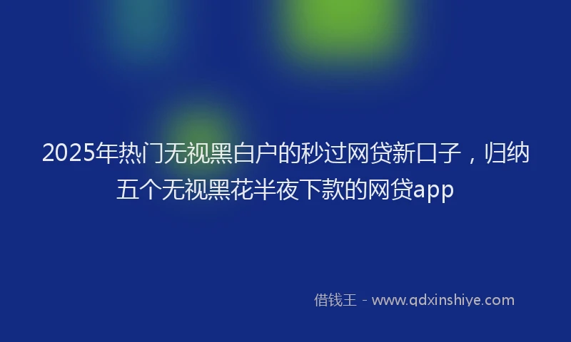 2025年热门无视黑白户的秒过网贷新口子，归纳五个无视黑花半夜下款的网贷app