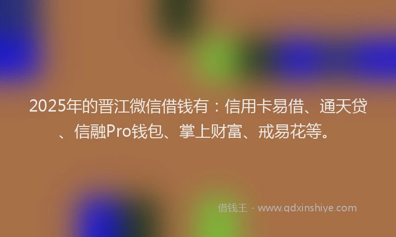 2025年的晋江微信借钱有：信用卡易借、通天贷、信融Pro钱包、掌上财富、戒易花等。