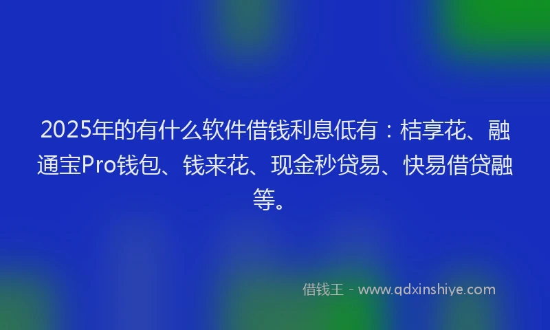 2025年的有什么软件借钱利息低有：桔享花、融通宝Pro钱包、钱来花、现金秒贷易、快易借贷融等。