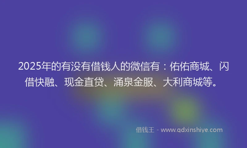 2025年的有没有借钱人的微信有：佑佑商城、闪借快融、现金直贷、涌泉金服、大利商城等。