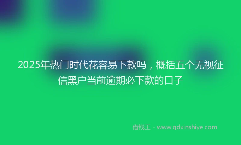2025年热门时代花容易下款吗，概括五个无视征信黑户当前逾期必下款的口子