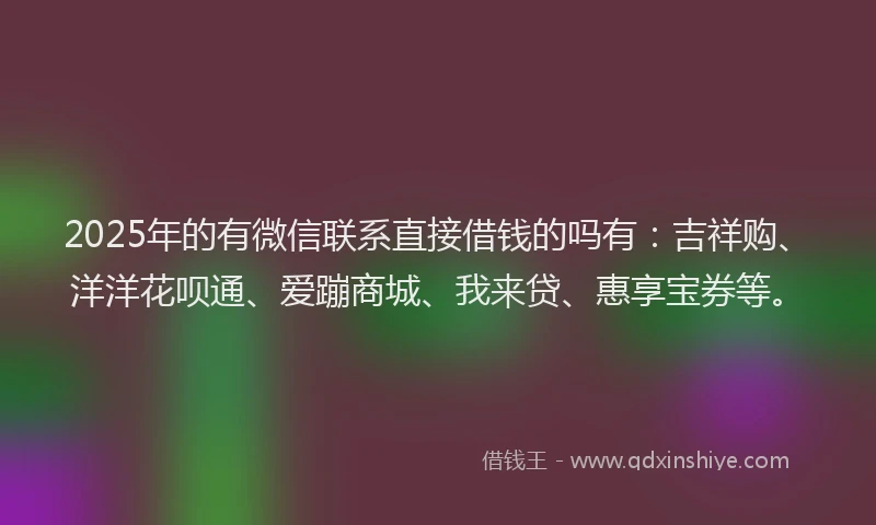 2025年的有微信联系直接借钱的吗有：吉祥购、洋洋花呗通、爱蹦商城、我来贷、惠享宝券等。