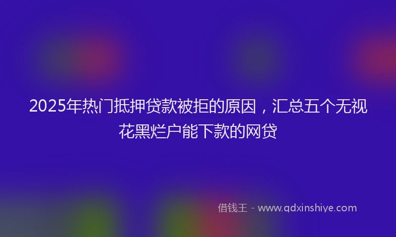 2025年热门抵押贷款被拒的原因，汇总五个无视花黑烂户能下款的网贷