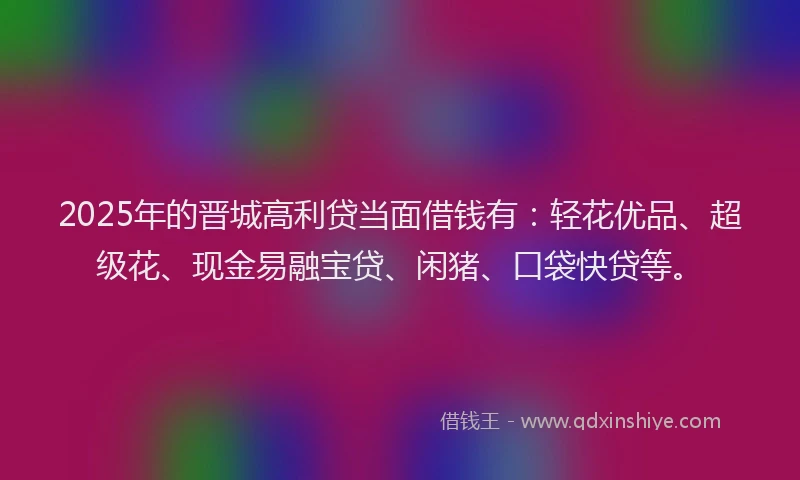 2025年的晋城高利贷当面借钱有：轻花优品、超级花、现金易融宝贷、闲猪、口袋快贷等。
