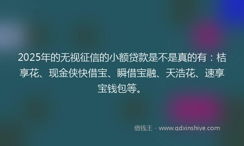 2025年的无视征信的小额贷款是不是真的有：桔享花、现金侠快借宝、瞬借宝融、天浩花、速享宝钱包等。