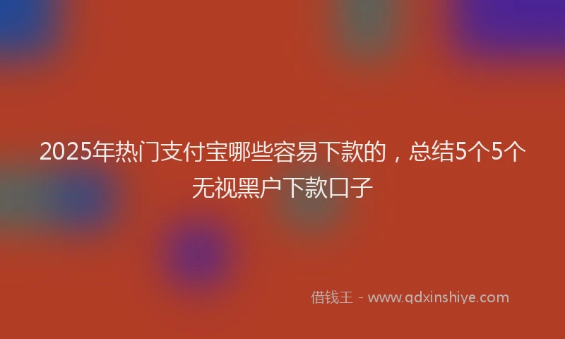2025年热门支付宝哪些容易下款的，总结5个5个无视黑户下款口子