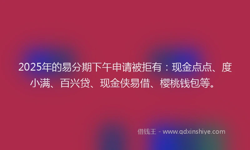 2025年的易分期下午申请被拒有：现金点点、度小满、百兴贷、现金侠易借、樱桃钱包等。