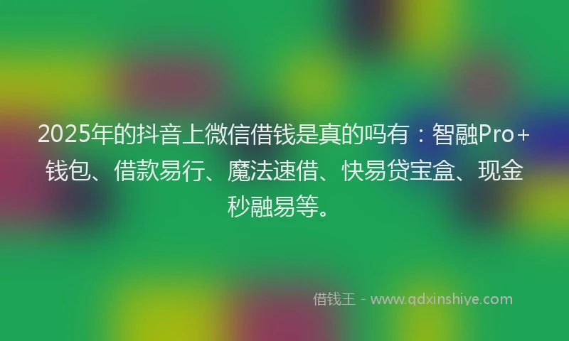 2025年的抖音上微信借钱是真的吗有：智融Pro+钱包、借款易行、魔法速借、快易贷宝盒、现金秒融易等。