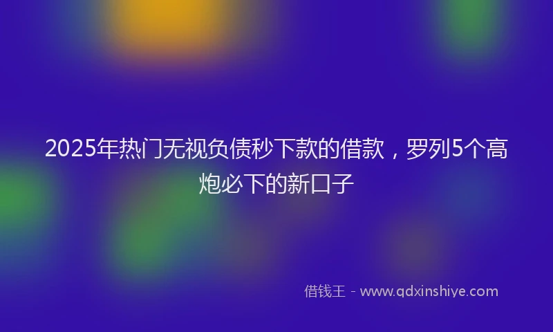 2025年热门无视负债秒下款的借款，罗列5个高炮必下的新口子