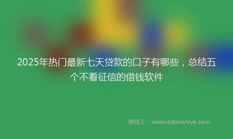 2025年热门最新七天贷款的口子有哪些，总结五个不看征信的借钱软件
