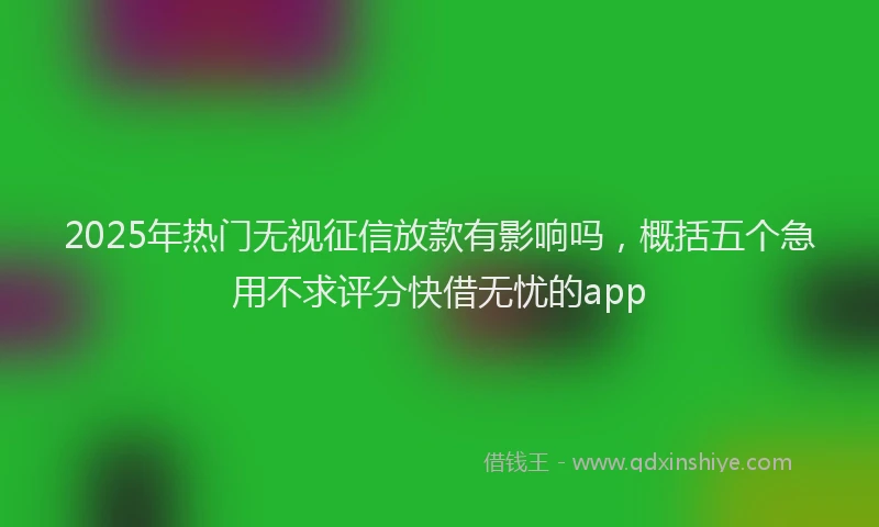 2025年热门无视征信放款有影响吗，概括五个急用不求评分快借无忧的app