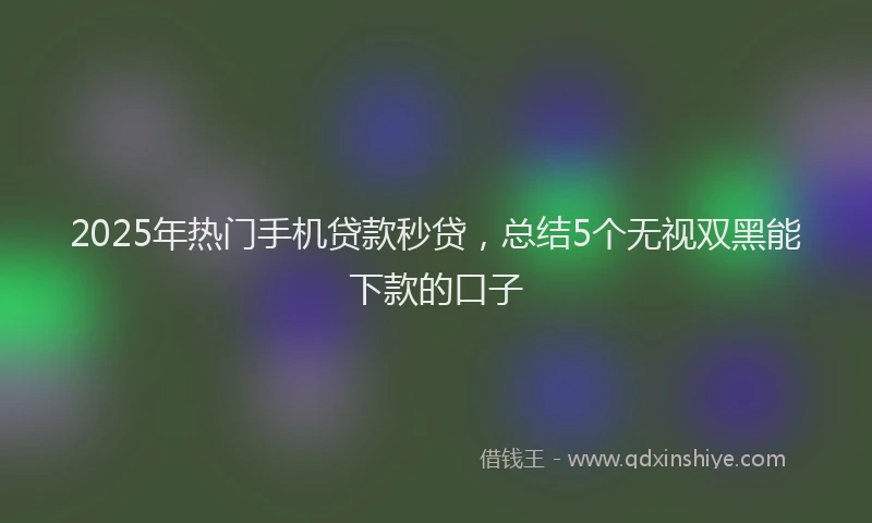 2025年热门手机贷款秒贷，总结5个无视双黑能下款的口子