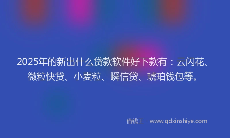 2025年的新出什么贷款软件好下款有：云闪花、微粒快贷、小麦粒、瞬信贷、琥珀钱包等。