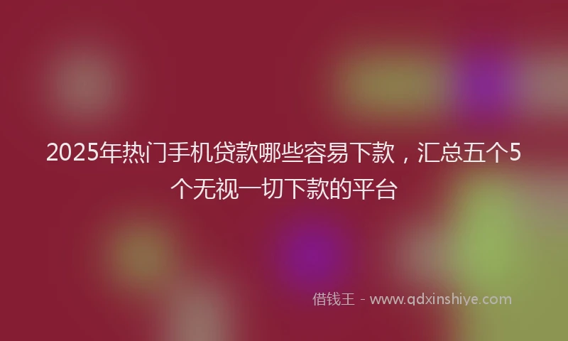 2025年热门手机贷款哪些容易下款，汇总五个5个无视一切下款的平台