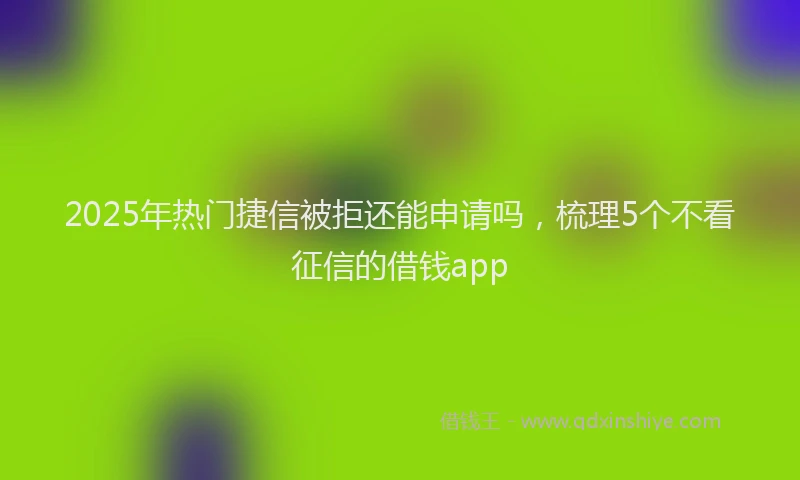 2025年热门捷信被拒还能申请吗，梳理5个不看征信的借钱app