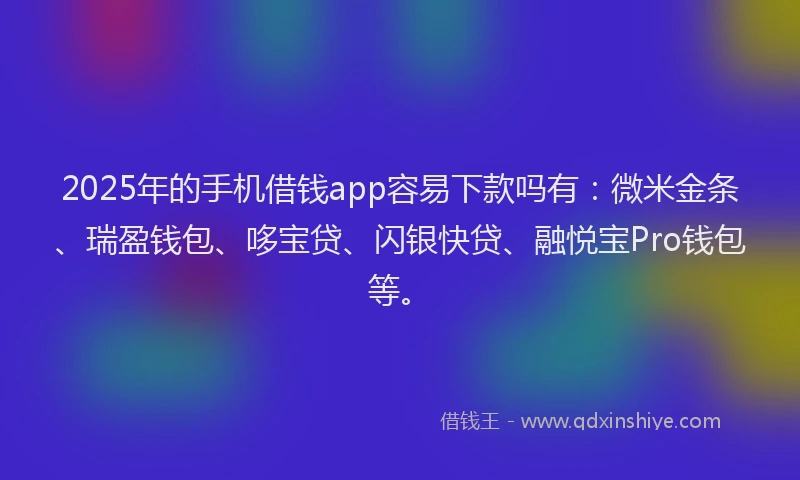 2025年的手机借钱app容易下款吗有：微米金条、瑞盈钱包、哆宝贷、闪银快贷、融悦宝Pro钱包等。