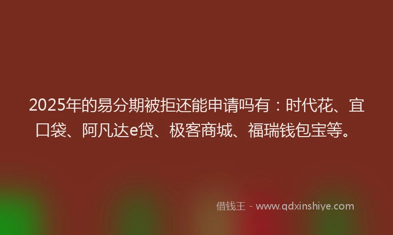 2025年的易分期被拒还能申请吗有：时代花、宜口袋、阿凡达e贷、极客商城、福瑞钱包宝等。