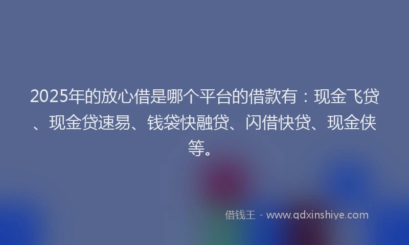 2025年的放心借是哪个平台的借款有：现金飞贷、现金贷速易、钱袋快融贷、闪借快贷、现金侠等。