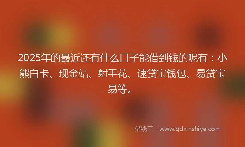 2025年的最近还有什么口子能借到钱的呢有：小熊白卡、现金站、射手花、速贷宝钱包、易贷宝易等。