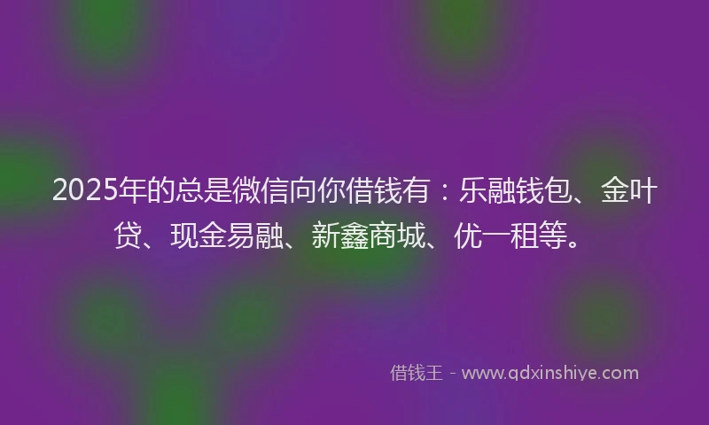2025年的总是微信向你借钱有：乐融钱包、金叶贷、现金易融、新鑫商城、优一租等。