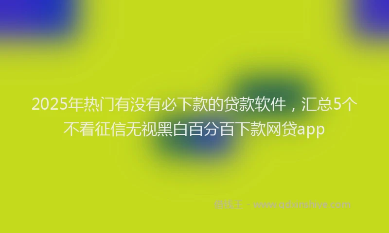 2025年热门有没有必下款的贷款软件，汇总5个不看征信无视黑白百分百下款网贷app