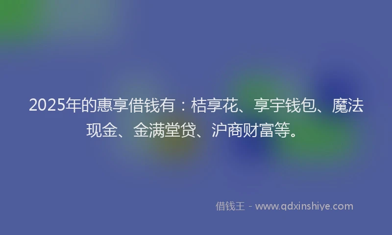 2025年的惠享借钱有：桔享花、享宇钱包、魔法现金、金满堂贷、沪商财富等。