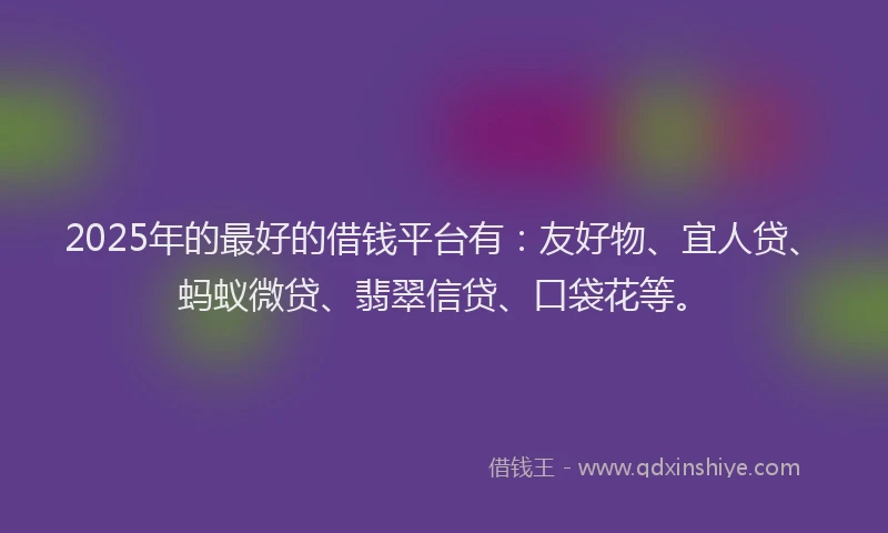 2025年的最好的借钱平台有：友好物、宜人贷、蚂蚁微贷、翡翠信贷、口袋花等。
