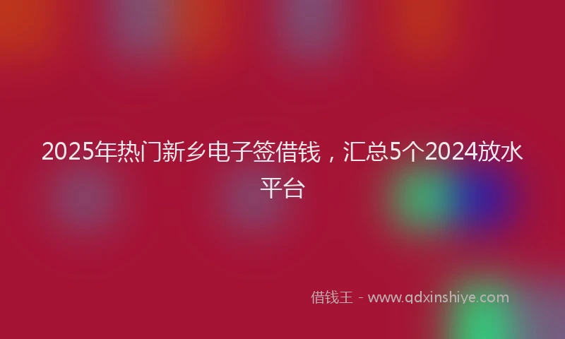 2025年热门新乡电子签借钱，汇总5个2024放水平台