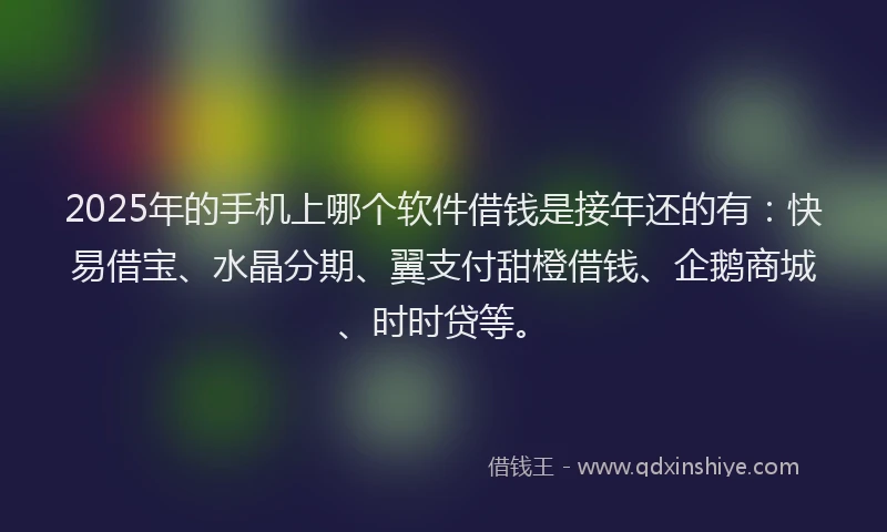 2025年的手机上哪个软件借钱是接年还的有：快易借宝、水晶分期、翼支付甜橙借钱、企鹅商城、时时贷等。