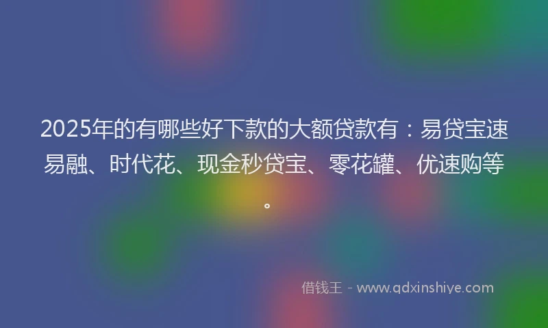 2025年的有哪些好下款的大额贷款有：易贷宝速易融、时代花、现金秒贷宝、零花罐、优速购等。