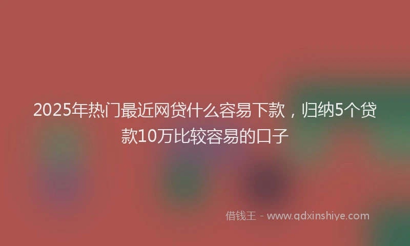 2025年热门最近网贷什么容易下款，归纳5个贷款10万比较容易的口子