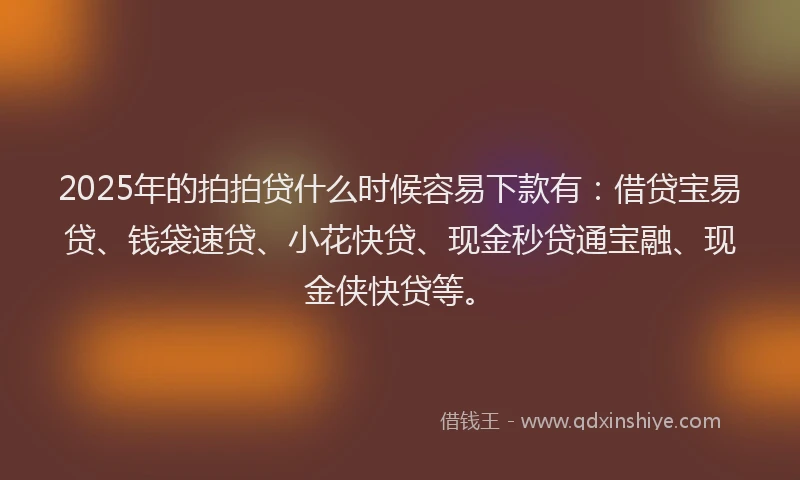2025年的拍拍贷什么时候容易下款有：借贷宝易贷、钱袋速贷、小花快贷、现金秒贷通宝融、现金侠快贷等。