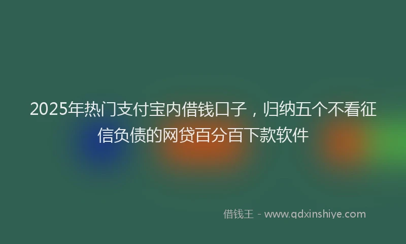 2025年热门支付宝内借钱口子，归纳五个不看征信负债的网贷百分百下款软件