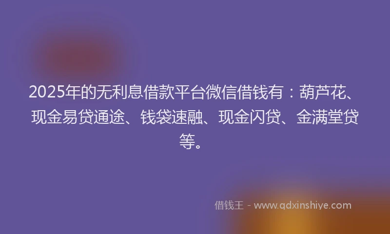 2025年的无利息借款平台微信借钱有：葫芦花、现金易贷通途、钱袋速融、现金闪贷、金满堂贷等。
