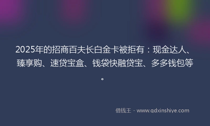 2025年的招商百夫长白金卡被拒有：现金达人、臻享购、速贷宝盒、钱袋快融贷宝、多多钱包等。