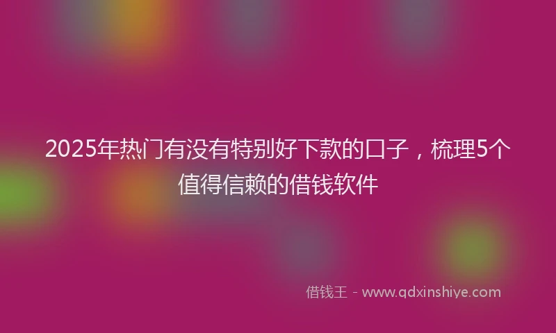 2025年热门有没有特别好下款的口子，梳理5个值得信赖的借钱软件