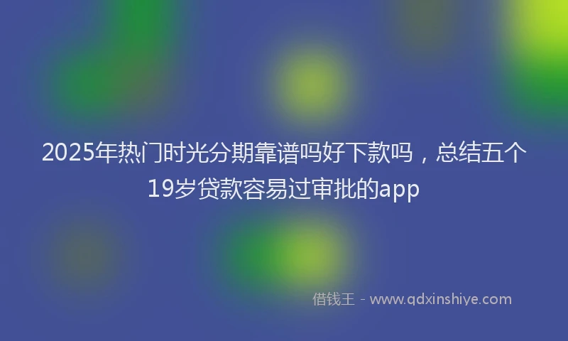 2025年热门时光分期靠谱吗好下款吗，总结五个19岁贷款容易过审批的app