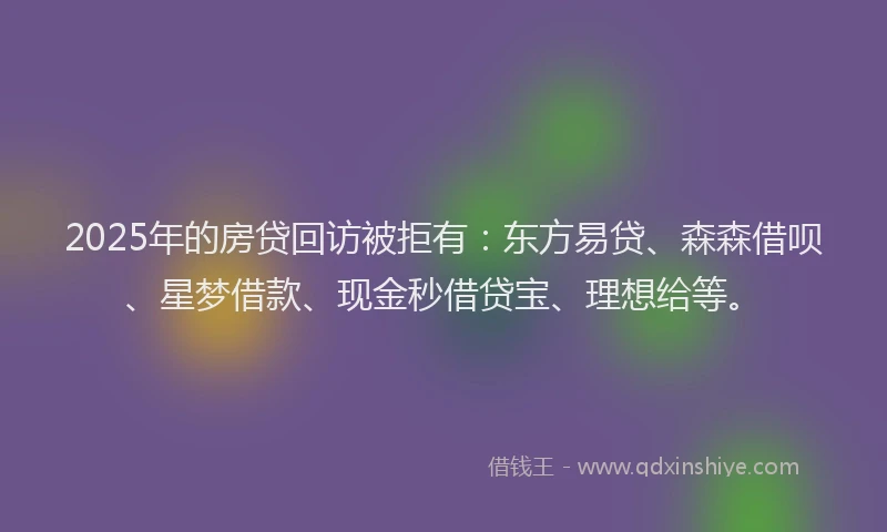 2025年的房贷回访被拒有：东方易贷、森森借呗、星梦借款、现金秒借贷宝、理想给等。