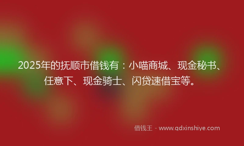 2025年的抚顺市借钱有：小喵商城、现金秘书、任意下、现金骑士、闪贷速借宝等。