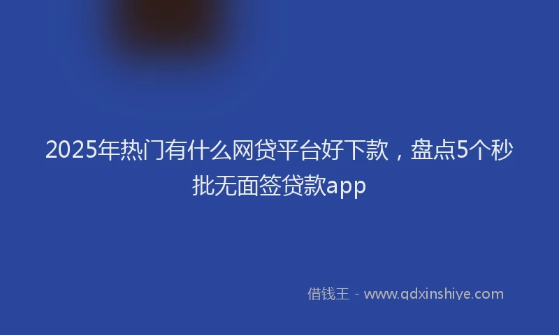 2025年热门有什么网贷平台好下款，盘点5个秒批无面签贷款app